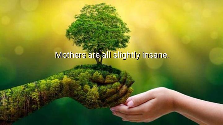 Mothers are all slightly insane.